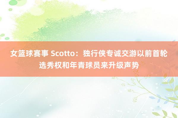 女篮球赛事 Scotto：独行侠专诚交游以前首轮选秀权和年青球员来升级声势