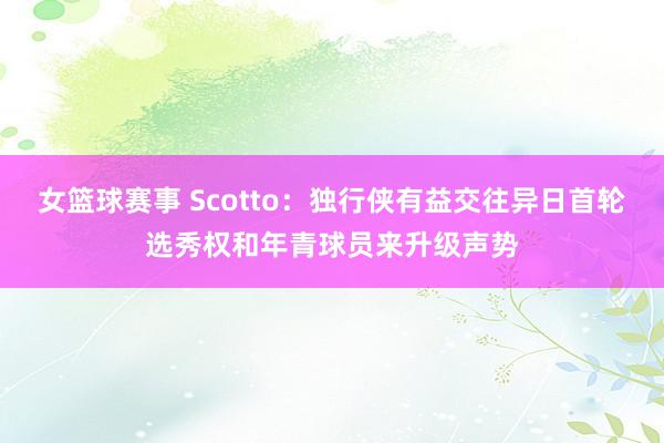 女篮球赛事 Scotto：独行侠有益交往异日首轮选秀权和年青球员来升级声势