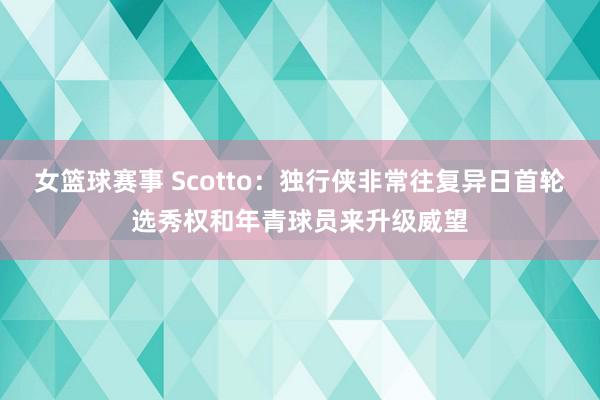 女篮球赛事 Scotto：独行侠非常往复异日首轮选秀权和年青球员来升级威望