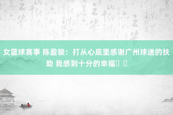 女篮球赛事 陈盈骏：打从心底里感谢广州球迷的扶助 我感到十分的幸福❤️