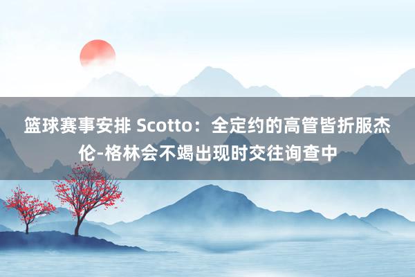 篮球赛事安排 Scotto：全定约的高管皆折服杰伦-格林会不竭出现时交往询查中