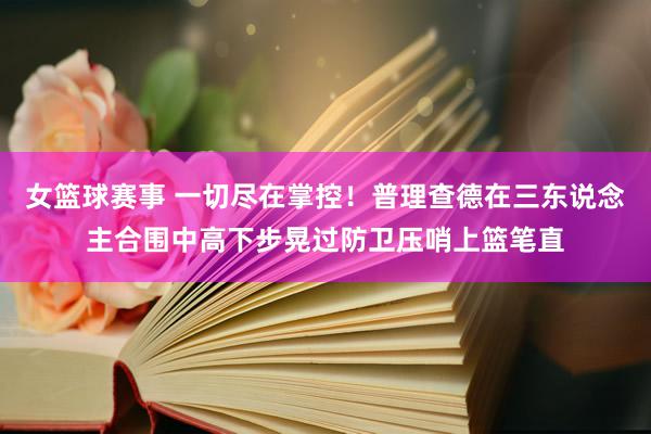 女篮球赛事 一切尽在掌控！普理查德在三东说念主合围中高下步晃过防卫压哨上篮笔直