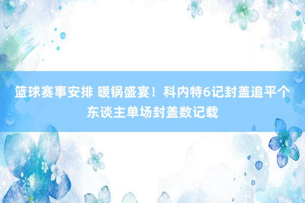 篮球赛事安排 暖锅盛宴！科内特6记封盖追平个东谈主单场封盖数记载