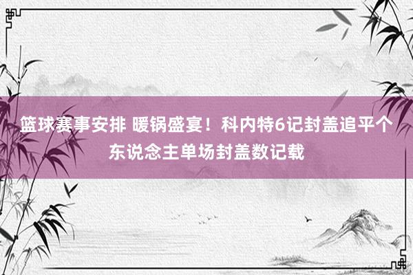 篮球赛事安排 暖锅盛宴！科内特6记封盖追平个东说念主单场封盖数记载