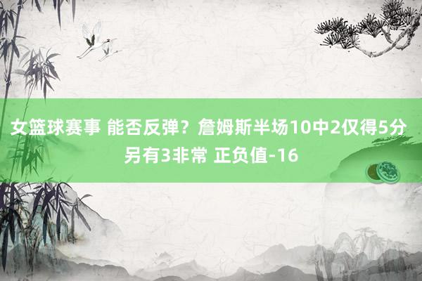 女篮球赛事 能否反弹？詹姆斯半场10中2仅得5分 另有3非常 正负值-16