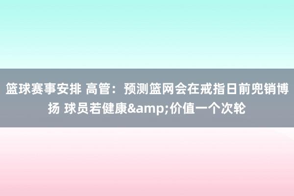 篮球赛事安排 高管：预测篮网会在戒指日前兜销博扬 球员若健康&价值一个次轮