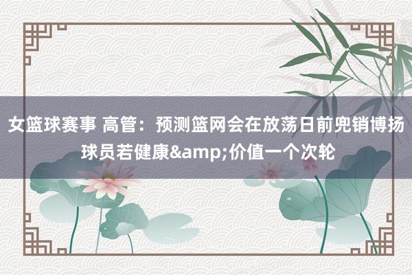 女篮球赛事 高管：预测篮网会在放荡日前兜销博扬 球员若健康&价值一个次轮