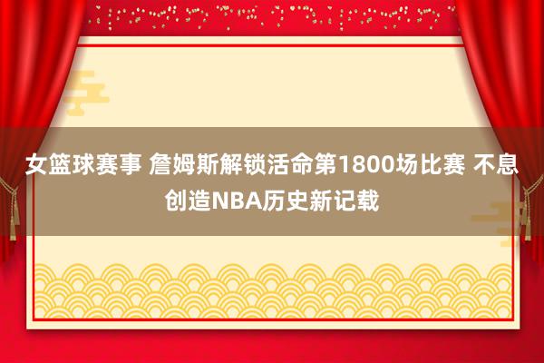 女篮球赛事 詹姆斯解锁活命第1800场比赛 不息创造NBA历史新记载