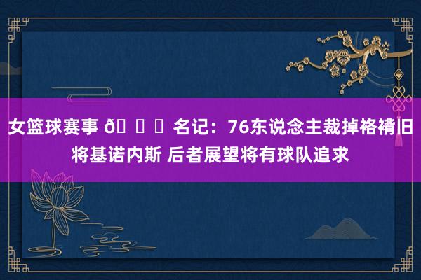 女篮球赛事 👀名记：76东说念主裁掉袼褙旧将基诺内斯 后者展望将有球队追求