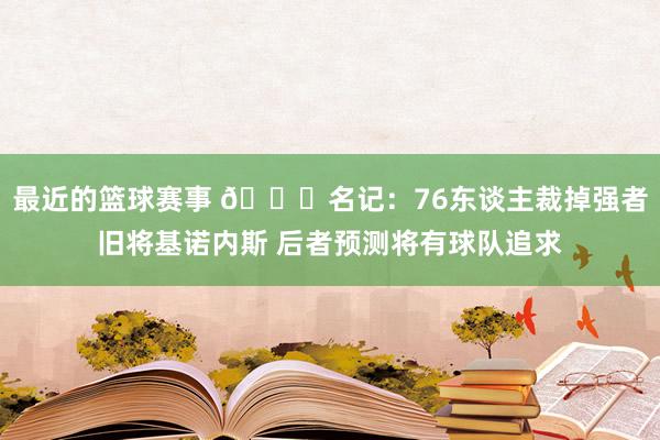 最近的篮球赛事 👀名记：76东谈主裁掉强者旧将基诺内斯 后者预测将有球队追求