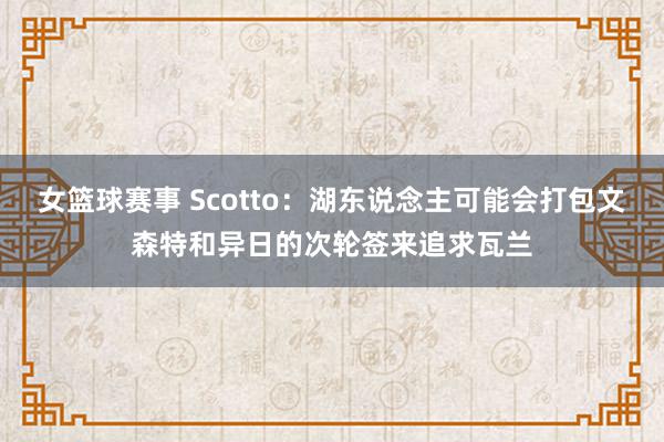 女篮球赛事 Scotto：湖东说念主可能会打包文森特和异日的次轮签来追求瓦兰