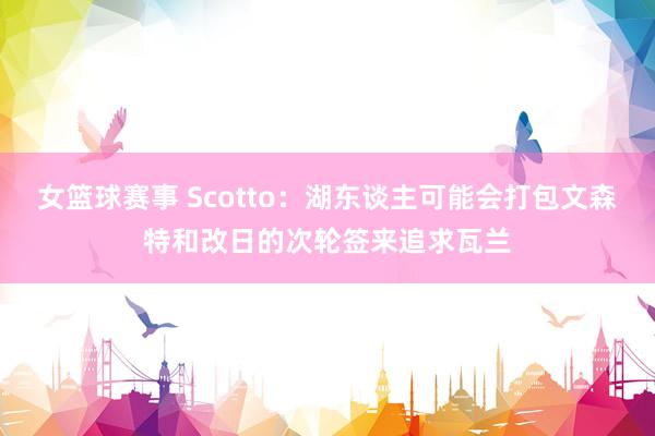 女篮球赛事 Scotto：湖东谈主可能会打包文森特和改日的次轮签来追求瓦兰