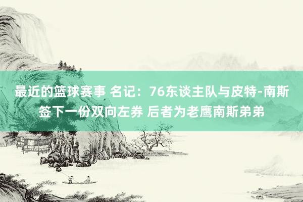 最近的篮球赛事 名记：76东谈主队与皮特-南斯签下一份双向左券 后者为老鹰南斯弟弟