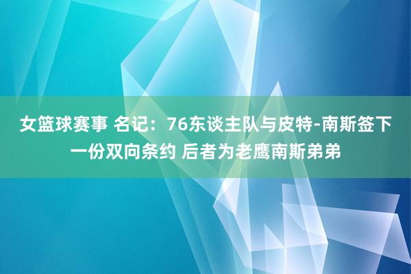 女篮球赛事 名记：76东谈主队与皮特-南斯签下一份双向条约 后者为老鹰南斯弟弟