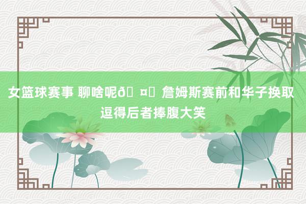 女篮球赛事 聊啥呢🤔詹姆斯赛前和华子换取 逗得后者捧腹大笑