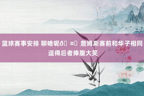 篮球赛事安排 聊啥呢🤔詹姆斯赛前和华子相同 逗得后者捧腹大笑