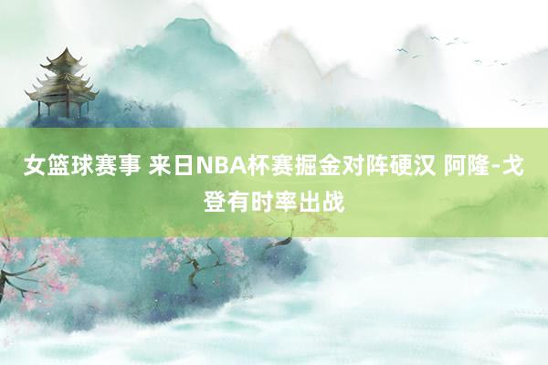 女篮球赛事 来日NBA杯赛掘金对阵硬汉 阿隆-戈登有时率出战