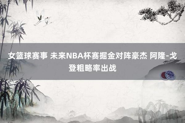 女篮球赛事 未来NBA杯赛掘金对阵豪杰 阿隆-戈登粗略率出战