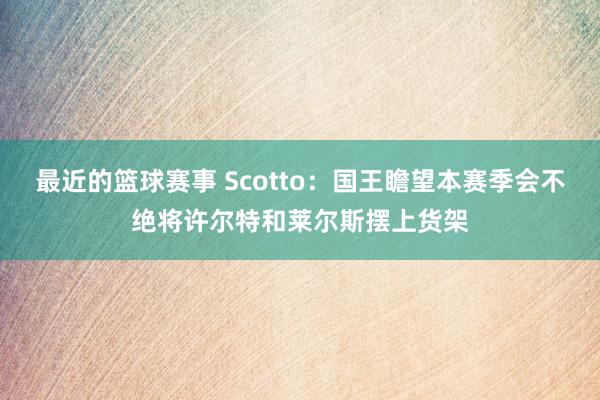 最近的篮球赛事 Scotto：国王瞻望本赛季会不绝将许尔特和莱尔斯摆上货架