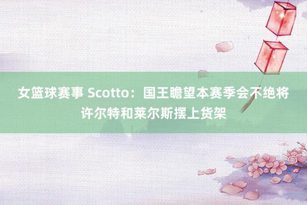 女篮球赛事 Scotto：国王瞻望本赛季会不绝将许尔特和莱尔斯摆上货架