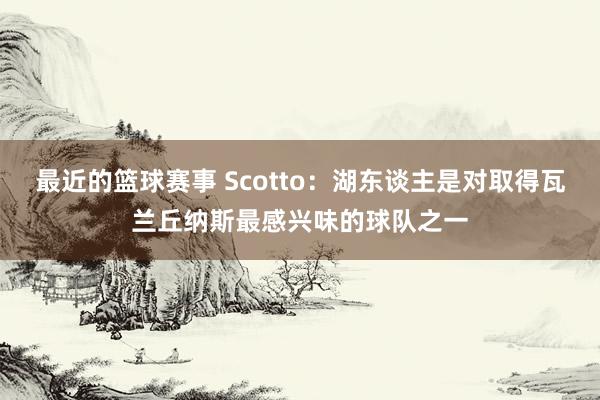 最近的篮球赛事 Scotto：湖东谈主是对取得瓦兰丘纳斯最感兴味的球队之一