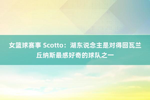 女篮球赛事 Scotto：湖东说念主是对得回瓦兰丘纳斯最感好奇的球队之一