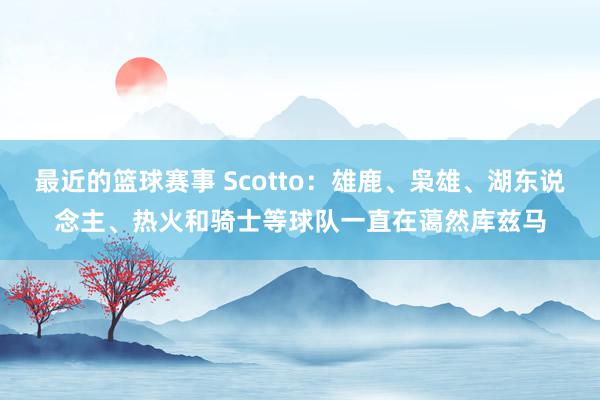 最近的篮球赛事 Scotto：雄鹿、枭雄、湖东说念主、热火和骑士等球队一直在蔼然库兹马