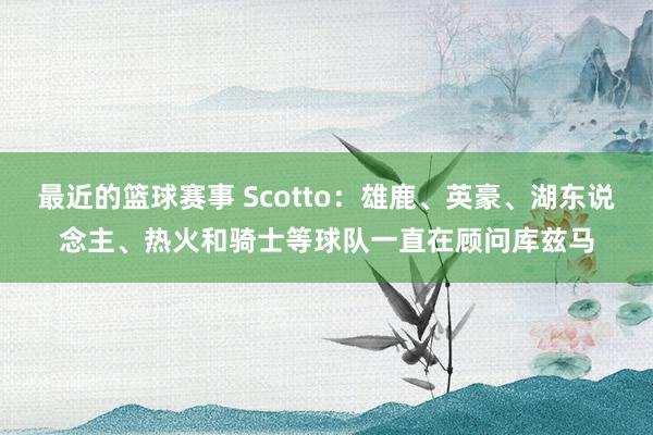 最近的篮球赛事 Scotto：雄鹿、英豪、湖东说念主、热火和骑士等球队一直在顾问库兹马