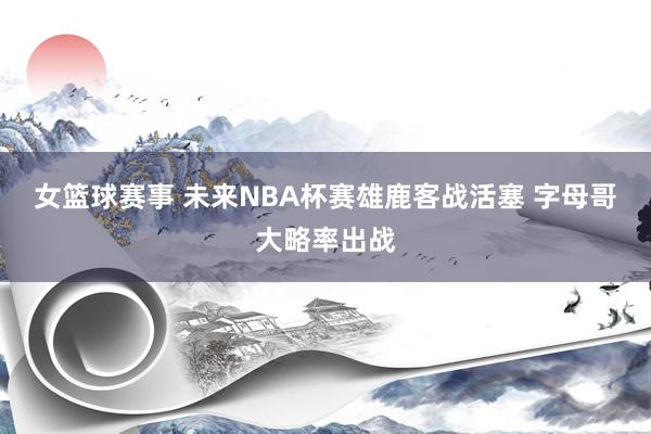 女篮球赛事 未来NBA杯赛雄鹿客战活塞 字母哥大略率出战