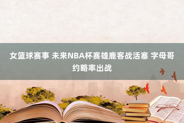 女篮球赛事 未来NBA杯赛雄鹿客战活塞 字母哥约略率出战