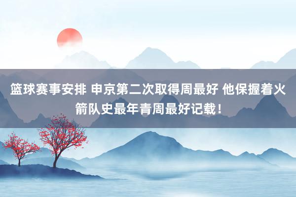 篮球赛事安排 申京第二次取得周最好 他保握着火箭队史最年青周最好记载！