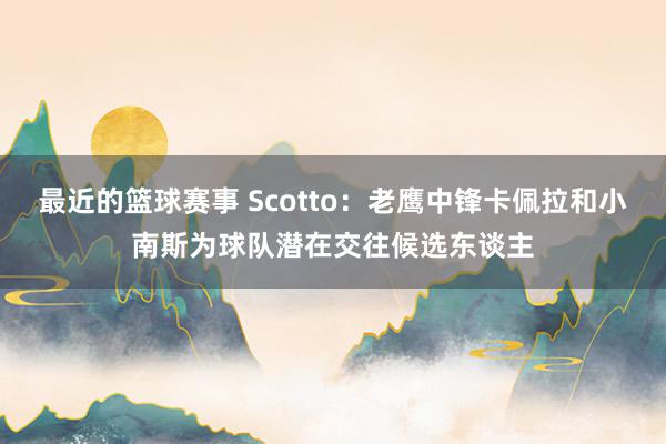 最近的篮球赛事 Scotto：老鹰中锋卡佩拉和小南斯为球队潜在交往候选东谈主